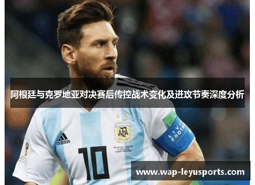 阿根廷与克罗地亚对决赛后传控战术变化及进攻节奏深度分析