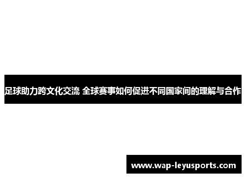 足球助力跨文化交流 全球赛事如何促进不同国家间的理解与合作