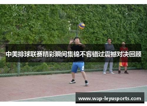 中美排球联赛精彩瞬间集锦不容错过震撼对决回顾