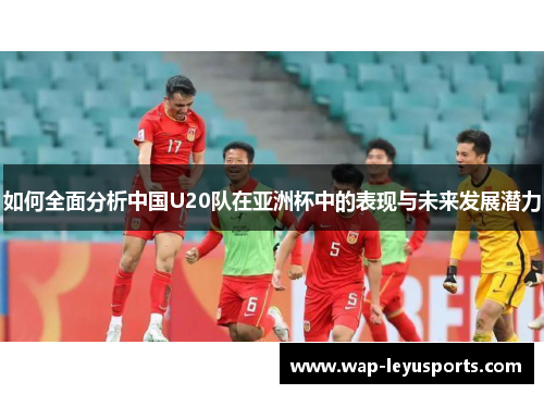 如何全面分析中国U20队在亚洲杯中的表现与未来发展潜力