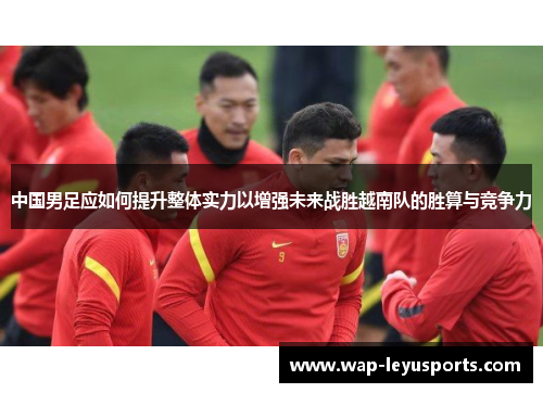 中国男足应如何提升整体实力以增强未来战胜越南队的胜算与竞争力 中国男足应如何提升整体实力以增强未来战胜越南队的胜算与竞争力